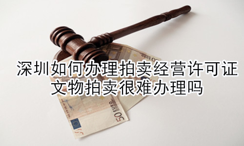 深圳如何辦理拍賣經(jīng)營(yíng)許可證，文物拍賣很難辦理嗎